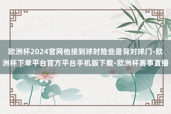 欧洲杯2024官网他接到球时险些是背对球门-欧洲杯下单平台官方平台手机版下载-欧洲杯赛事直播