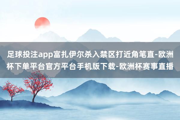 足球投注app富扎伊尔杀入禁区打近角笔直-欧洲杯下单平台官方平台手机版下载-欧洲杯赛事直播