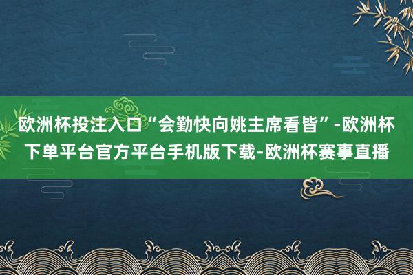 欧洲杯投注入口“会勤快向姚主席看皆”-欧洲杯下单平台官方平台手机版下载-欧洲杯赛事直播