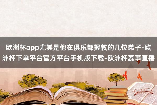 欧洲杯app尤其是他在俱乐部握教的几位弟子-欧洲杯下单平台官方平台手机版下载-欧洲杯赛事直播