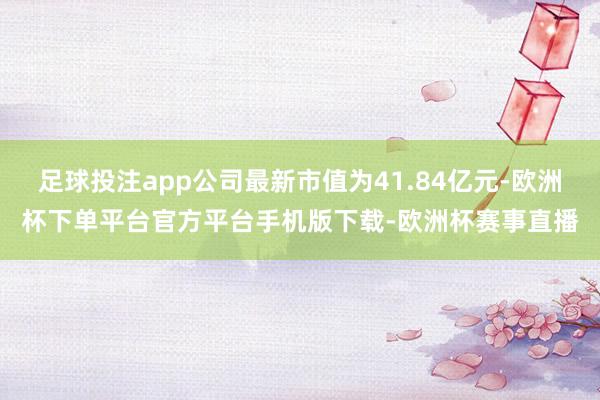 足球投注app公司最新市值为41.84亿元-欧洲杯下单平台官方平台手机版下载-欧洲杯赛事直播