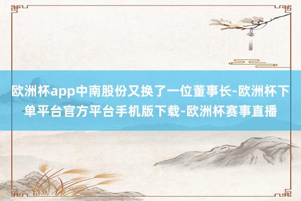 欧洲杯app中南股份又换了一位董事长-欧洲杯下单平台官方平台手机版下载-欧洲杯赛事直播