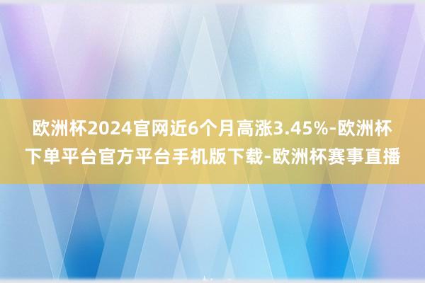 欧洲杯2024官网近6个月高涨3.45%-欧洲杯下单平台官方平台手机版下载-欧洲杯赛事直播