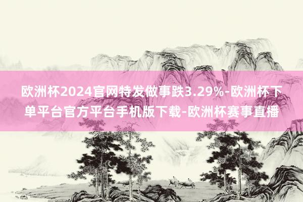 欧洲杯2024官网特发做事跌3.29%-欧洲杯下单平台官方平台手机版下载-欧洲杯赛事直播