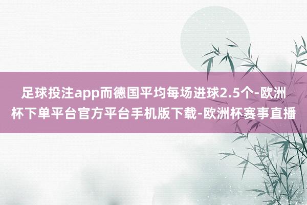 足球投注app而德国平均每场进球2.5个-欧洲杯下单平台官方平台手机版下载-欧洲杯赛事直播