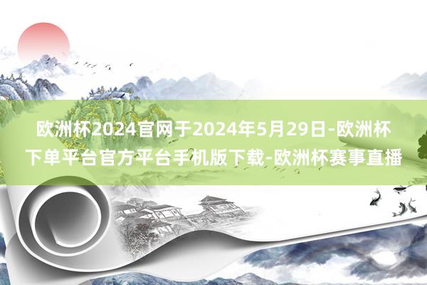 欧洲杯2024官网于2024年5月29日-欧洲杯下单平台官方平台手机版下载-欧洲杯赛事直播