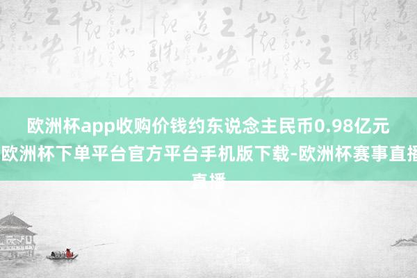 欧洲杯app收购价钱约东说念主民币0.98亿元-欧洲杯下单平台官方平台手机版下载-欧洲杯赛事直播