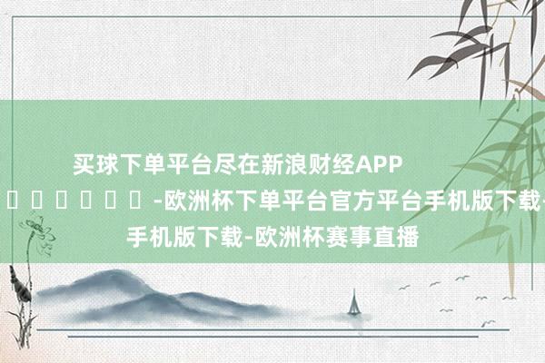 买球下单平台尽在新浪财经APP            													-欧洲杯下单平台官方平台手机版下载-欧洲杯赛事直播