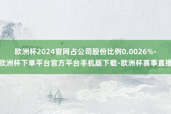 欧洲杯2024官网占公司股份比例0.0026%-欧洲杯下单平台官方平台手机版下载-欧洲杯赛事直播