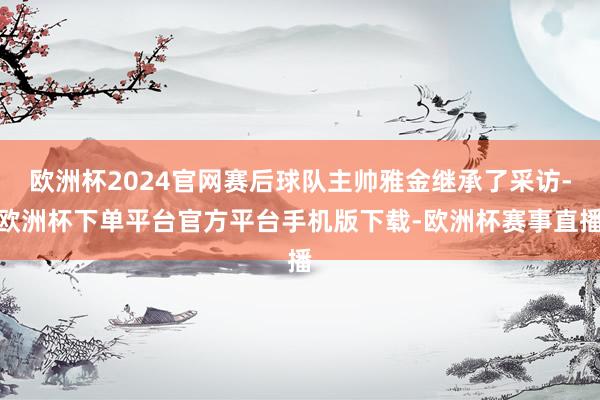 欧洲杯2024官网赛后球队主帅雅金继承了采访-欧洲杯下单平台官方平台手机版下载-欧洲杯赛事直播