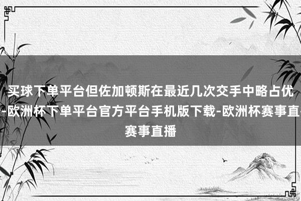 买球下单平台但佐加顿斯在最近几次交手中略占优势-欧洲杯下单平台官方平台手机版下载-欧洲杯赛事直播