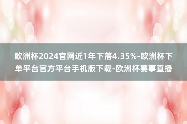 欧洲杯2024官网近1年下落4.35%-欧洲杯下单平台官方平台手机版下载-欧洲杯赛事直播