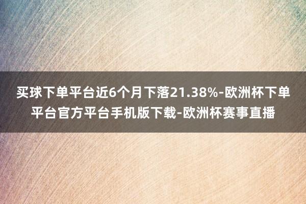 买球下单平台近6个月下落21.38%-欧洲杯下单平台官方平台手机版下载-欧洲杯赛事直播