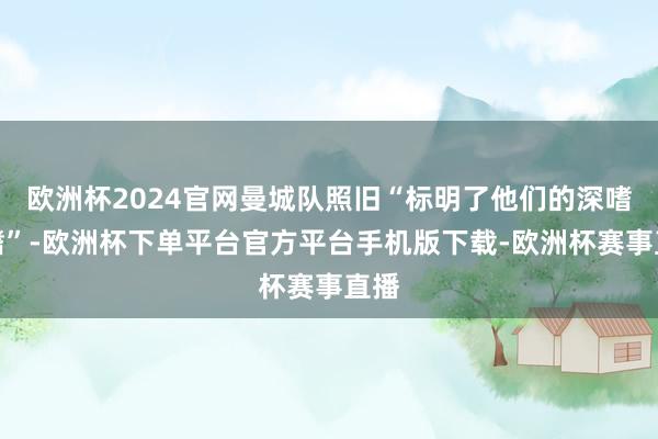 欧洲杯2024官网曼城队照旧“标明了他们的深嗜深嗜”-欧洲杯下单平台官方平台手机版下载-欧洲杯赛事直播