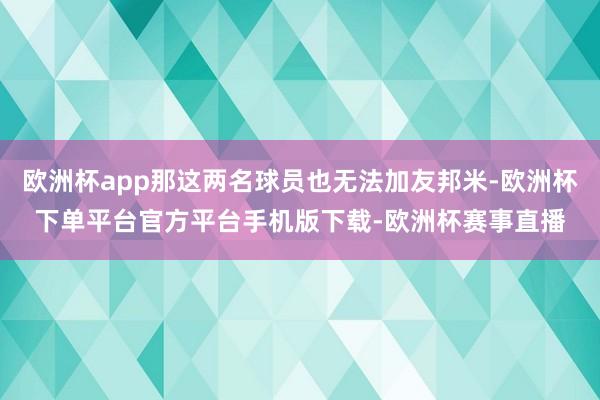 欧洲杯app那这两名球员也无法加友邦米-欧洲杯下单平台官方平台手机版下载-欧洲杯赛事直播