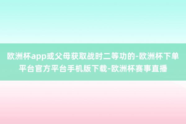 欧洲杯app或父母获取战时二等功的-欧洲杯下单平台官方平台手机版下载-欧洲杯赛事直播