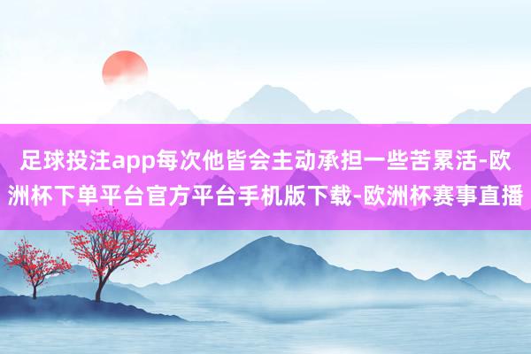 足球投注app每次他皆会主动承担一些苦累活-欧洲杯下单平台官方平台手机版下载-欧洲杯赛事直播