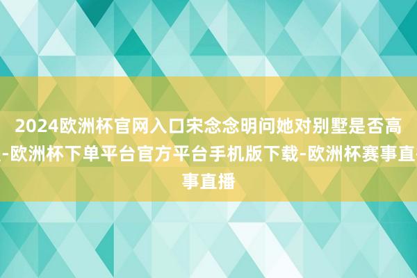 2024欧洲杯官网入口宋念念明问她对别墅是否高慢-欧洲杯下单平台官方平台手机版下载-欧洲杯赛事直播