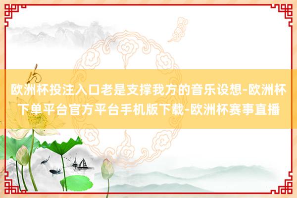 欧洲杯投注入口老是支撑我方的音乐设想-欧洲杯下单平台官方平台手机版下载-欧洲杯赛事直播