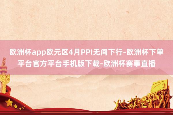 欧洲杯app欧元区4月PPI无间下行-欧洲杯下单平台官方平台手机版下载-欧洲杯赛事直播