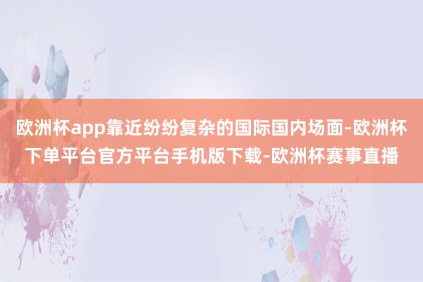 欧洲杯app靠近纷纷复杂的国际国内场面-欧洲杯下单平台官方平台手机版下载-欧洲杯赛事直播