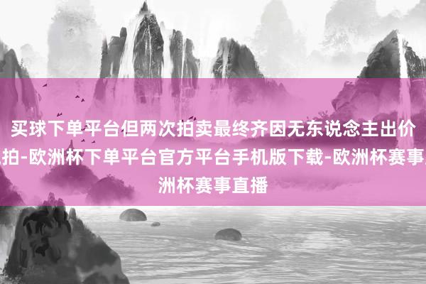 买球下单平台但两次拍卖最终齐因无东说念主出价而流拍-欧洲杯下单平台官方平台手机版下载-欧洲杯赛事直播