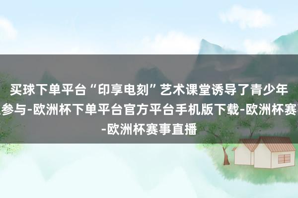 买球下单平台“印享电刻”艺术课堂诱导了青少年的积极参与-欧洲杯下单平台官方平台手机版下载-欧洲杯赛事直播