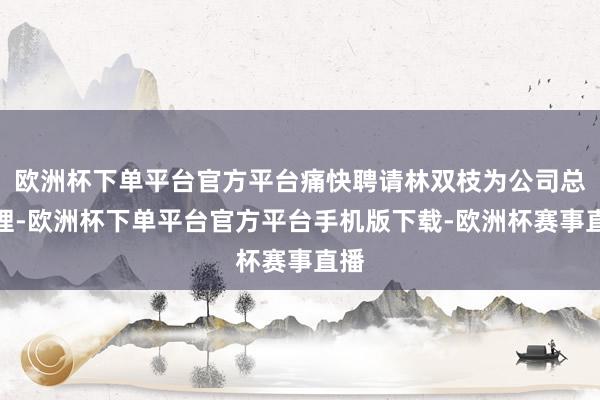 欧洲杯下单平台官方平台痛快聘请林双枝为公司总司理-欧洲杯下单平台官方平台手机版下载-欧洲杯赛事直播