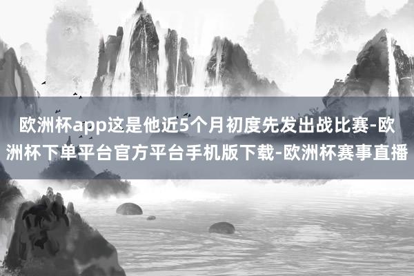 欧洲杯app这是他近5个月初度先发出战比赛-欧洲杯下单平台官方平台手机版下载-欧洲杯赛事直播