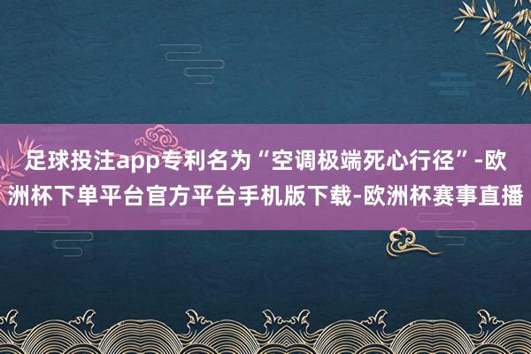 足球投注app专利名为“空调极端死心行径”-欧洲杯下单平台官方平台手机版下载-欧洲杯赛事直播