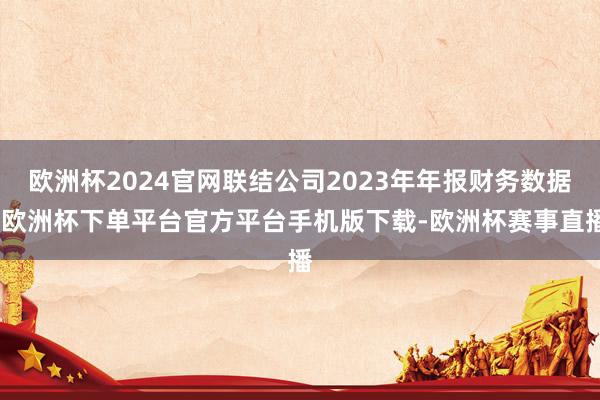 欧洲杯2024官网联结公司2023年年报财务数据-欧洲杯下单平台官方平台手机版下载-欧洲杯赛事直播