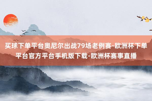 买球下单平台奥尼尔出战79场老例赛-欧洲杯下单平台官方平台手机版下载-欧洲杯赛事直播