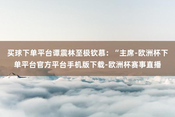 买球下单平台谭震林至极钦慕：“主席-欧洲杯下单平台官方平台手机版下载-欧洲杯赛事直播