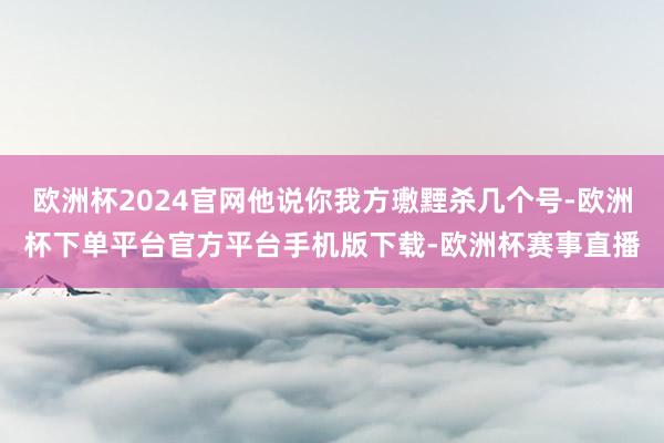 欧洲杯2024官网他说你我方璷黫杀几个号-欧洲杯下单平台官方平台手机版下载-欧洲杯赛事直播