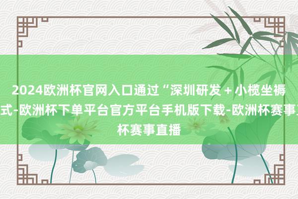 2024欧洲杯官网入口通过“深圳研发＋小榄坐褥”模式-欧洲杯下单平台官方平台手机版下载-欧洲杯赛事直播