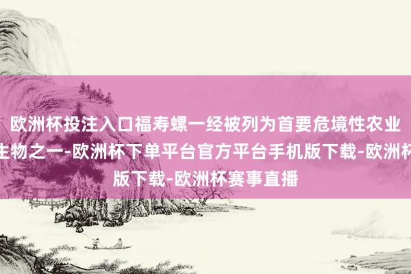 欧洲杯投注入口福寿螺一经被列为首要危境性农业外来入侵生物之一-欧洲杯下单平台官方平台手机版下载-欧洲杯赛事直播