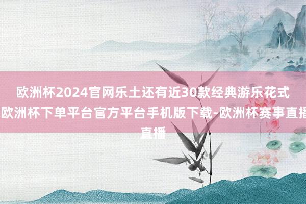 欧洲杯2024官网乐土还有近30款经典游乐花式-欧洲杯下单平台官方平台手机版下载-欧洲杯赛事直播