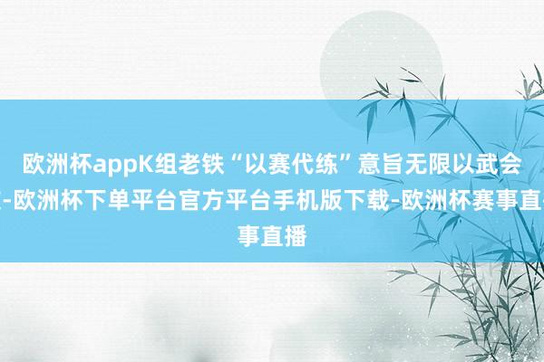 欧洲杯appK组老铁“以赛代练”意旨无限以武会友-欧洲杯下单平台官方平台手机版下载-欧洲杯赛事直播