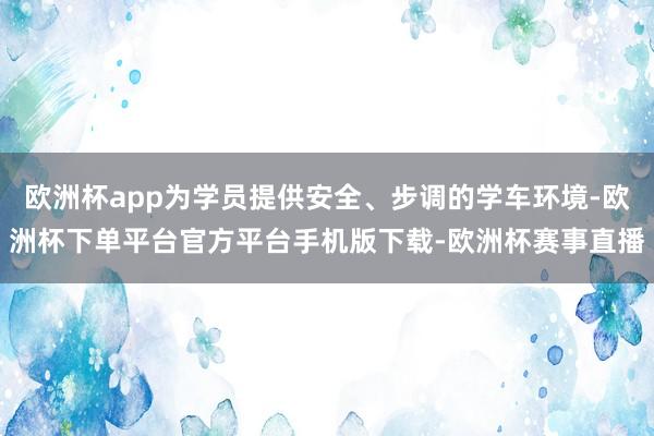 欧洲杯app为学员提供安全、步调的学车环境-欧洲杯下单平台官方平台手机版下载-欧洲杯赛事直播