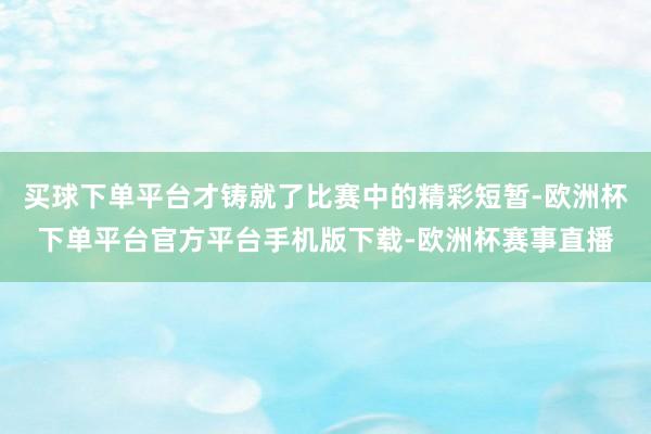 买球下单平台才铸就了比赛中的精彩短暂-欧洲杯下单平台官方平台手机版下载-欧洲杯赛事直播