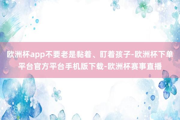 欧洲杯app不要老是黏着、盯着孩子-欧洲杯下单平台官方平台手机版下载-欧洲杯赛事直播