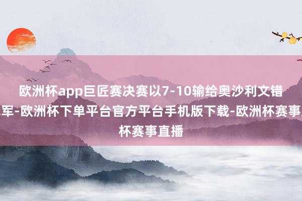 欧洲杯app巨匠赛决赛以7-10输给奥沙利文错失冠军-欧洲杯下单平台官方平台手机版下载-欧洲杯赛事直播