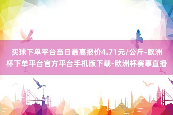 买球下单平台当日最高报价4.71元/公斤-欧洲杯下单平台官方平台手机版下载-欧洲杯赛事直播