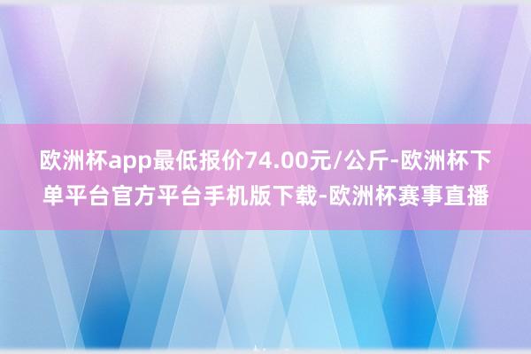 欧洲杯app最低报价74.00元/公斤-欧洲杯下单平台官方平台手机版下载-欧洲杯赛事直播