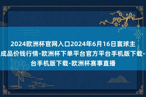 2024欧洲杯官网入口2024年6月16日寰球主要批发商场牛肉成品价钱行情-欧洲杯下单平台官方平台手机版下载-欧洲杯赛事直播