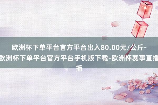 欧洲杯下单平台官方平台出入80.00元/公斤-欧洲杯下单平台官方平台手机版下载-欧洲杯赛事直播