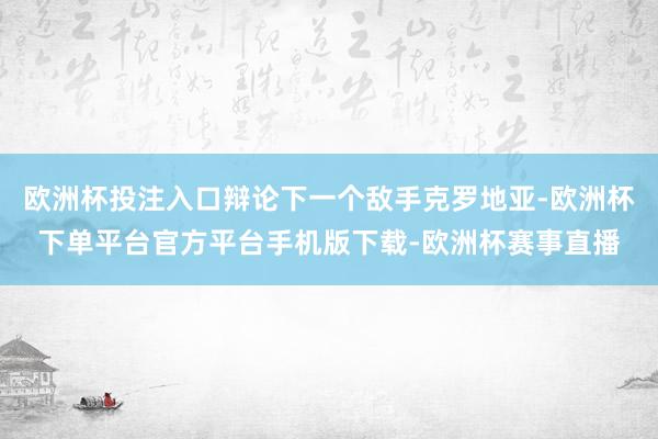 欧洲杯投注入口辩论下一个敌手克罗地亚-欧洲杯下单平台官方平台手机版下载-欧洲杯赛事直播