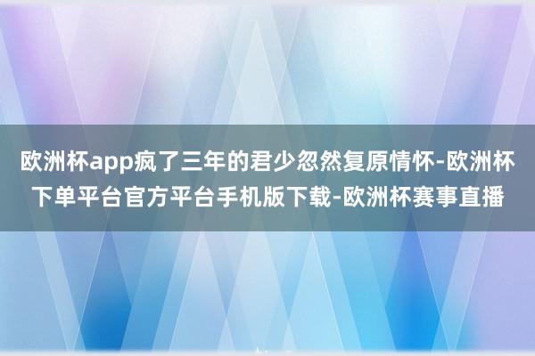 欧洲杯app疯了三年的君少忽然复原情怀-欧洲杯下单平台官方平台手机版下载-欧洲杯赛事直播