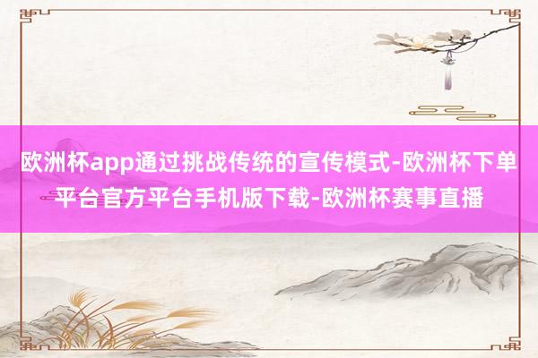 欧洲杯app通过挑战传统的宣传模式-欧洲杯下单平台官方平台手机版下载-欧洲杯赛事直播