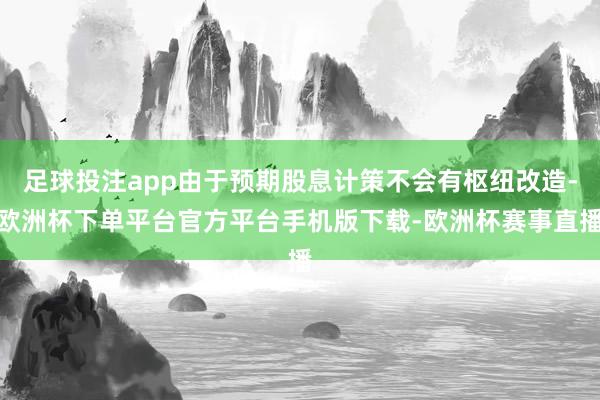 足球投注app由于预期股息计策不会有枢纽改造-欧洲杯下单平台官方平台手机版下载-欧洲杯赛事直播